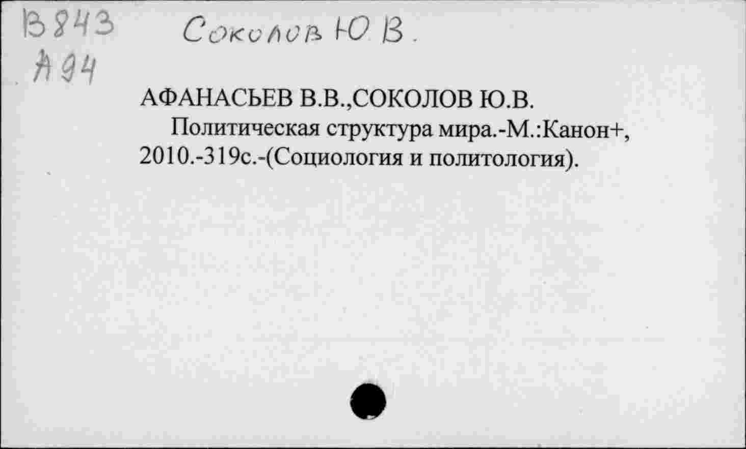 ﻿
б?с><с/)СА ^0 13
АФАНАСЬЕВ В.В.,СОКОЛОВ Ю.В.
Политическая структура мира.-М.:Канон+, 2010.-319с.-(Социология и политология).